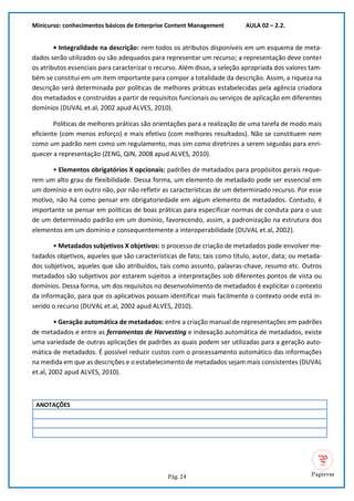 Minicurso: conhecimentos básicos de Enterprise Content Management AULA 02 – 2.2.
Pág. 24
• Integralidade na descrição: nem todos os atributos disponíveis em um esquema de meta-
dados serão utilizados ou são adequados para representar um recurso; a representação deve conter
os atributos essenciais para caracterizar o recurso. Além disso, a seleção apropriada dos valores tam-
bém se constitui em um item importante para compor a totalidade da descrição. Assim, a riqueza na
descrição será determinada por políticas de melhores práticas estabelecidas pela agência criadora
dos metadados e construídas a partir de requisitos funcionais ou serviços de aplicação em diferentes
domínios (DUVAL et.al, 2002 apud ALVES, 2010).
Políticas de melhores práticas são orientações para a realização de uma tarefa de modo mais
eficiente (com menos esforço) e mais efetivo (com melhores resultados). Não se constituem nem
como um padrão nem como um regulamento, mas sim como diretrizes a serem seguidas para enri-
quecer a representação (ZENG, QIN, 2008 apud ALVES, 2010).
• Elementos obrigatórios X opcionais: padrões de metadados para propósitos gerais reque-
rem um alto grau de flexibilidade. Dessa forma, um elemento de metadado pode ser essencial em
um domínio e em outro não, por não refletir as características de um determinado recurso. Por esse
motivo, não há como pensar em obrigatoriedade em algum elemento de metadados. Contudo, é
importante se pensar em políticas de boas práticas para especificar normas de conduta para o uso
de um determinado padrão em um domínio, favorecendo, assim, a padronização na estrutura dos
elementos em um domínio e consequentemente a interoperabilidade (DUVAL et.al, 2002).
• Metadados subjetivos X objetivos: o processo de criação de metadados pode envolver me-
tadados objetivos, aqueles que são características de fato, tais como título, autor, data; ou metada-
dos subjetivos, aqueles que são atribuídos, tais como assunto, palavras-chave, resumo etc. Outros
metadados são subjetivos por estarem sujeitos a interpretações sob diferentes pontos de vista ou
domínios. Dessa forma, um dos requisitos no desenvolvimento de metadados é explicitar o contexto
da informação, para que os aplicativos possam identificar mais facilmente o contexto onde está in-
serido o recurso (DUVAL et.al, 2002 apud ALVES, 2010).
• Geração automática de metadados: entre a criação manual de representações em padrões
de metadados e entre as ferramentas de Harvesting e indexação automática de metadados, existe
uma variedade de outras aplicações de padrões as quais podem ser utilizadas para a geração auto-
mática de metadados. É possível reduzir custos com o processamento automático das informações
na medida em que as descrições e o estabelecimento de metadados sejam mais consistentes (DUVAL
et.al, 2002 apud ALVES, 2010).
ANOTAÇÕES
 