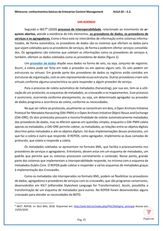 Minicurso: conhecimentos básicos de Enterprise Content Management AULA 02 – 2.2.
Pág. 25
UM ADENDO
Segundo o IBICT8
(2020) processo de interoperabilidade, relacionado ao movimento de ar-
quivos abertos, atende a existência de três elementos, os provedores de dados, os provedores de
serviços e os agregadores. Como o foco está no intercâmbio de informação entre sistemas informa-
tizados, de forma automática, os provedores de dados são os sistemas que ofertam os dados para
que sejam coletados para os provedores de serviços, de forma a poderem ofertar serviços consolida-
dos. Os agregadores são sistemas que coletam as informações como os provedores de serviços e,
também, ofertam os dados coletados como os provedores de dados (figura 1).
Um provedor de dados dispõe seus dados na forma de sets, ou seja, conjunto de registros.
Assim, a coleta pode ser feita em todo o provedor ou em apenas alguns sets. Os sets podem ser
estruturais ou virtuais. Em grande parte dos provedores de dados os registros estão contidos em
estruturas de organização, com os sets representando essas estruturas. Outros provedores criam sets
virtuais conforme alguma característica ou para responder a algum provedor de serviço.
Para o processo de coleta automática de metadados (harvesting), por sua vez, tem-se a utili-
zação de um protocolo, os esquemas de metadados, os crosswalks e os mapeamentos. Esse processo
é assíncrono, ocorrendo conforme planejamento, ou seja, um determinado agregador ou provedor
de dados programa a ocorrência da coleta, conforme as necessidades.
No que ser refere ao protocolo, atualmente se concentram em dois, o Open Archives Initiative
Protocol for Metadata Harvesting (OAI-PMH) e o Open Archives Initiative Object Reuse and Exchange
(OAI-ORE). Os dois protocolos possuem a mesma finalidade de coletar automaticamente metadados
dos provedores de dados, mas se diferem apenas em questões simples, enquanto o OAI-PMH coleta
apenas os metadados, o OAI-ORE permite coletar, os metadados, as relações entre os objetos digitais
descritos pelos metadados e até os objetos digitais. Há duas implementações desses protocolos, um
que faz a coleta e outro que responde. O REPOX, como agregador, implementa as duas camadas de
protocolo, que coleta e responde a coleta.
Os metadados coletados se apresentam no formato XML, que facilita o processamento nos
provedores de serviços e agregadores. Entretanto, devem estar em um esquema de metadados, um
padrão que permite que os sistemas processem corretamente o conteúdo. Nesse ponto, grande
parte dos sistemas que implementam a interoperabilidade responde, no mínimo com o esquema de
metadados Dublin Core. O REPOX pode coletar e responder a vários esquemas de metadados graças
à implementação dos Crosswalks.
Como os metadados são interoperados no formato XML, podem-se flexibilizar os provedores
de dados, agregadores e provedores de serviços com os crosswalks, que são programas conversores,
desenvolvidos em XSLT (eXtensible Stylesheet Language for Transformation). Assim, possibilita a
transformação de um esquema de metadados para outros. No REPOX foram desenvolvidos alguns
crosswaks para atender as necessidades da BDTD.
8
IBICT. REPOX. In: Ibict Wiki, 2018. Disponível em: http://wiki.ibict.br/index.php/P%C3%A1gina_principal Acesso em:
13/05/2020.
 