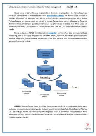 Minicurso: conhecimentos básicos de Enterprise Content Management AULA 02 – 2.2.
Pág. 26
Outro ponto importante para os provedores de dados e agregadores é a normalização do
conteúdo. Como coleta-se metadados de vários provedores de dados, em muitos casos, utilizam-se
padrões diferentes. Por exemplo, para idioma têm-se padrões ISO com duas ou três letras. Assim,
Português pode ser representado por: pt, pt_br ou por. Para unificar o conteúdo pode-se fazer uso
de mapeadores, em campos que são padronizados nos provedores de dados, mas difere-se de um
provedor para outro. Os mapeadores são implementados com XSLT, da mesma forma que os cros-
swalks.
Nesse contexto, o REPOX permite criar um agregador, com interface para gerenciamento do
harvesting, com a utilização do protocolo OAI-PMH. Oferta, também, facilidades para desenvolvi-
mento e integração de crosswalks e mapeadores. Com isso, torna-se uma ferramenta completa no
que se refere ao harvesting.
O REPOX é um software livre e de código aberto para a criação de provedores de dados, agre-
gadores e provedores de serviços (quadro 1), desenvolvido e mantido pelo Instituto Superior Técnico
– IST de Portugal. Assim, possibilita a implementação de todos os elementos relacionados ao movi-
mento dos arquivos abertos, tornando um software útil a instituições que desejam implementar ser-
viços de arquivos aberto.
 