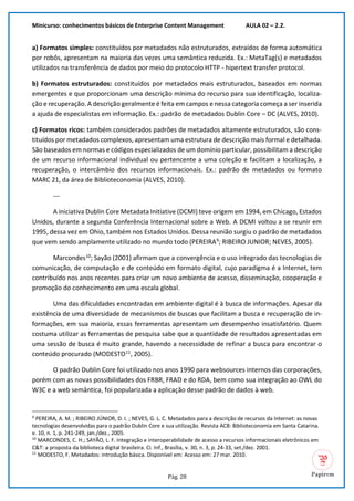 Minicurso: conhecimentos básicos de Enterprise Content Management AULA 02 – 2.2.
Pág. 28
a) Formatos simples: constituídos por metadados não estruturados, extraídos de forma automática
por robôs, apresentam na maioria das vezes uma semântica reduzida. Ex.: MetaTag(s) e metadados
utilizados na transferência de dados por meio do protocolo HTTP - hipertext transfer protocol.
b) Formatos estruturados: constituídos por metadados mais estruturados, baseados em normas
emergentes e que proporcionam uma descrição mínima do recurso para sua identificação, localiza-
ção e recuperação. A descrição geralmente é feita em campos e nessa categoria começa a ser inserida
a ajuda de especialistas em informação. Ex.: padrão de metadados Dublin Core – DC (ALVES, 2010).
c) Formatos ricos: também considerados padrões de metadados altamente estruturados, são cons-
tituídos por metadados complexos, apresentam uma estrutura de descrição mais formal e detalhada.
São baseados em normas e códigos especializados de um domínio particular, possibilitam a descrição
de um recurso informacional individual ou pertencente a uma coleção e facilitam a localização, a
recuperação, o intercâmbio dos recursos informacionais. Ex.: padrão de metadados ou formato
MARC 21, da área de Biblioteconomia (ALVES, 2010).
---
A iniciativa Dublin Core Metadata Initiative (DCMI) teve origem em 1994, em Chicago, Estados
Unidos, durante a segunda Conferência Internacional sobre a Web. A DCMI voltou a se reunir em
1995, dessa vez em Ohio, também nos Estados Unidos. Dessa reunião surgiu o padrão de metadados
que vem sendo amplamente utilizado no mundo todo (PEREIRA9
; RIBEIRO JUNIOR; NEVES, 2005).
Marcondes10
; Sayão (2001) afirmam que a convergência e o uso integrado das tecnologias de
comunicação, de computação e de conteúdo em formato digital, cujo paradigma é a Internet, tem
contribuído nos anos recentes para criar um novo ambiente de acesso, disseminação, cooperação e
promoção do conhecimento em uma escala global.
Uma das dificuldades encontradas em ambiente digital é à busca de informações. Apesar da
existência de uma diversidade de mecanismos de buscas que facilitam a busca e recuperação de in-
formações, em sua maioria, essas ferramentas apresentam um desempenho insatisfatório. Quem
costuma utilizar as ferramentas de pesquisa sabe que a quantidade de resultados apresentadas em
uma sessão de busca é muito grande, havendo a necessidade de refinar a busca para encontrar o
conteúdo procurado (MODESTO11
, 2005).
O padrão Dublin Core foi utilizado nos anos 1990 para websources internos das corporações,
porém com as novas possibilidades dos FRBR, FRAD e do RDA, bem como sua integração ao OWL do
W3C e a web semântica, foi popularizada a aplicação desse padrão de dados à web.
9
PEREIRA, A. M. ; RIBEIRO JÚNIOR, D. I. ; NEVES, G. L. C. Metadados para a descrição de recursos da Internet: as novas
tecnologias desenvolvidas para o padrão Dublin Core e sua utilização. Revista ACB: Biblioteconomia em Santa Catarina.
v. 10, n. 1, p. 241-249, jan./dez., 2005.
10
MARCONDES, C. H.; SAYÃO, L. F. Integração e interoperabilidade de acesso a recursos informacionais eletrônicos em
C&T: a proposta da biblioteca digital brasileira. Ci. Inf., Brasília, v. 30, n. 3, p. 24-33, set./dez. 2001.
11
MODESTO, F. Metadados: introdução básica. Disponível em: Acesso em: 27 mar. 2010.
 