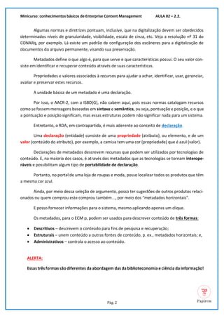 Minicurso: conhecimentos básicos de Enterprise Content Management AULA 02 – 2.2.
Pág. 2
Algumas normas e diretrizes pontuam, inclusive, que na digitalização devem ser obedecidos
determinados níveis de granularidade, visibilidade, escala de cinza, etc. Veja a resolução nº 31 do
CONARq, por exemplo. Lá existe um padrão de configuração dos escâneres para a digitalização de
documentos do arquivo permanente, visando sua preservação.
Metadados define o que algo é, para que serve e que características possui. O seu valor con-
siste em identificar e recuperar conteúdo através de suas características.
Propriedades e valores associados à recursos para ajudar a achar, identificar, usar, gerenciar,
avaliar e preservar estes recursos.
A unidade básica de um metadado é uma declaração.
Por isso, o AACR-2, com a ISBD(G), não cabem aqui, pois essas normas catalogam recursos
como se fossem mensagens baseadas em sintaxe e semântica, ou seja, pontuação e posição, e o que
a pontuação e posição significam, mas essas estruturas podem não significar nada para um sistema.
Entretanto, o RDA, em contrapartida, é mais aderente ao conceito de declaração.
Uma declaração (entidade) consiste de uma propriedade (atributo), ou elemento, e de um
valor (conteúdo do atributo), por exemplo, a camisa tem uma cor (propriedade) que é azul (valor).
Declarações de metadados descrevem recursos que podem ser utilizados por tecnologias de
conteúdo. E, na maioria dos casos, é através dos metadados que as tecnologias se tornam interope-
ráveis e possibilitam algum tipo de portabilidade de declaração.
Portanto, no portal de uma loja de roupas e moda, posso localizar todos os produtos que têm
a mesma cor azul.
Ainda, por meio dessa seleção de argumento, posso ter sugestões de outros produtos relaci-
onados ou quem comprou este comprou também..., por meio dos “metadados horizontais”.
E posso fornecer informações para o sistema, mesmo aplicando apenas um clique.
Os metadados, para o ECM p, podem ser usados para descrever conteúdo de três formas:
• Descritivos – descrevem o conteúdo para fins de pesquisa e recuperação;
• Estruturais – unem conteúdo a outras fontes de conteúdo, p. ex., metadados horizontais; e,
• Administrativos – controla o acesso ao conteúdo.
ALERTA:
Essas três formas são diferentes da abordagem das da biblioteconomia e ciência da informação!
 