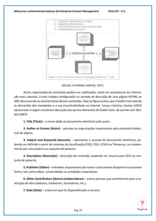 Minicurso: conhecimentos básicos de Enterprise Content Management AULA 02 – 2.2.
Pág. 29
(SOUZA; CATARINO; SANTOS, 1997)
Assim, organização de conteúdos podem ser viabilizados, tanto em arquiteturas da informa-
ção mais robustas, à mais simples configuração na camada de descrição de uma página XHTML ou
XML descrevendo as características desses conteúdos. Veja na figura acima, que o Dublin Core atende
às demandas dos metadados e a sua encontrabilidade na Internet. Souza; Catarino; Santos (1997)
apresentam a seguir uma breve descrição dos quinze elementos do Dublin Core, de acordo com Wei-
bel (1997):
1. Title (Título) – o nome dado ao documento eletrônico pelo autor;
2. Author or Creator (Autor) – pessoas ou organizações responsáveis pelo conteúdo intelec-
tual do objeto;
3. Subject and Keywords (Assunto) – representa o assunto do documento eletrônico, po-
dendo ser definido a partir de sistemas de classificação (CDD, CDU, LCSH) ou Thesaurus, ou simples-
mente por uma palavra ou conjunto de palavras.
4. Description (Descrição) – descrição do conteúdo, podendo ser resumo para DLO ou con-
junto de palavras.
5. Publisher (Editor) – entidades responsáveis por tomar o documento disponível na presente
forma, tais como editor, universidades ou entidades corporativas.
6. Other Contribuitors (Outros Colaboradores) – outras pessoas que contribuíram para a re-
alização da obra (editores, tradutores, ilustradores, etc.).
7. Date (Data) – a data em que foi disponibilizado o recurso.
 