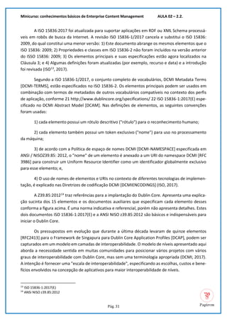 Minicurso: conhecimentos básicos de Enterprise Content Management AULA 02 – 2.2.
Pág. 31
A ISO 15836:2017 foi atualizada para suportar aplicações em RDF ou XML Schema processá-
veis em robôs de busca da Internet. A revisão ISO 15836-1/2017 cancela e substitui o ISO 15836:
2009, do qual constitui uma menor versão: 1) Este documento abrange os mesmos elementos que o
ISO 15836: 2009; 2) Propriedades e classes em ISO 15836-2 não foram incluídos na versão anterior
do ISSO 15836: 2009; 3) Os elementos principais e suas especificações estão agora localizados na
Cláusula 3; e 4) Algumas definições foram atualizadas (por exemplo, recurso e data) e a introdução
foi revisada (ISO13
, 2017).
Segundo a ISO 15836-1/2017, o conjunto completo de vocabulários, DCMI Metadata Terms
[DCMI-TERMS], estão especificados no ISO 15836-2. Os elementos principais podem ser usados em
combinação com termos de metadados de outros vocabulários compatíveis no contexto dos perfis
de aplicação, conforme 21 http://www.dublincore.org/specifications/ 22 ISO 15836-1:2017(E) espe-
cificado no DCMI Abstract Model [DCAM]. Nas definições de elementos, as seguintes convenções
foram usadas:
1) cada elemento possui um rótulo descritivo ("rótulo") para o reconhecimento humano;
2) cada elemento também possui um token exclusivo ("nome") para uso no processamento
da máquina;
3) de acordo com a Política de espaço de nomes DCMI [DCMI-NAMESPACE] especificada em
ANSI / NISOZ39.85: 2012, o "nome" de um elemento é anexado a um URI do namespace DCMI [RFC
3986] para construir um Uniform Resource Identifier como um identificador globalmente exclusivo
para esse elemento; e,
4) O uso de nomes de elementos e URIs no contexto de diferentes tecnologias de implemen-
tação, é explicado nas Diretrizes de codificação DCMI [DCMIENCODINGS] (ISO, 2017).
A Z39.85:201214
traz referências para a implantação do Dublin Core. Apresenta uma explica-
ção sucinta dos 15 elementos e os documentos auxiliares que especificam cada elemento desses
conforma a figura acima. É uma norma indicativa e referencial, porém não apresenta detalhes. Estes
dois documentos ISO 15836-1:2017(E) e a ANSI NISO z39.85:2012 são básicos e indispensáveis para
iniciar o Dublin Core.
Os pressupostos em evolução que durante a última década levaram de quinze elementos
[RFC2413] para o Framework de Singapura para Dublin Core Application Profiles [DCAP], podem ser
capturados em um modelo em camadas de interoperabilidade. O modelo de níveis apresentado aqui
aborda a necessidade sentida em muitas comunidades para posicionar vários projetos com vários
graus de interoperabilidade com Dublin Core, mas sem uma terminologia apropriada (DCMI, 2017).
A intenção é fornecer uma "escala de interoperabilidade", especificando as escolhas, custos e bene-
fícios envolvidos na concepção de aplicativos para maior interoperabilidade de níveis.
13
ISO 15836-1:2017(E)
14
ANSI NISO z39.85:2012
 