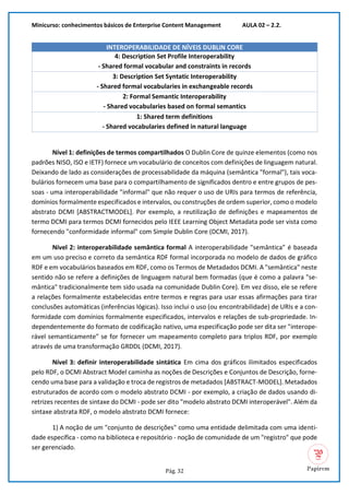 Minicurso: conhecimentos básicos de Enterprise Content Management AULA 02 – 2.2.
Pág. 32
INTEROPERABILIDADE DE NÍVEIS DUBLIN CORE
4: Description Set Profile Interoperability
- Shared formal vocabular and constraints in records
3: Description Set Syntatic Interoperability
- Shared formal vocabularies in exchangeable records
2: Formal Semantic Interoperability
- Shared vocabularies based on formal semantics
1: Shared term definitions
- Shared vocabularies defined in natural language
Nível 1: definições de termos compartilhados O Dublin Core de quinze elementos (como nos
padrões NISO, ISO e IETF) fornece um vocabulário de conceitos com definições de linguagem natural.
Deixando de lado as considerações de processabilidade da máquina (semântica "formal"), tais voca-
bulários fornecem uma base para o compartilhamento de significados dentro e entre grupos de pes-
soas - uma interoperabilidade "informal" que não requer o uso de URIs para termos de referência,
domínios formalmente especificados e intervalos, ou construções de ordem superior, como o modelo
abstrato DCMI [ABSTRACTMODEL]. Por exemplo, a reutilização de definições e mapeamentos de
termo DCMI para termos DCMI fornecidos pelo IEEE Learning Object Metadata pode ser vista como
fornecendo "conformidade informal" com Simple Dublin Core (DCMI, 2017).
Nível 2: interoperabilidade semântica formal A interoperabilidade "semântica" é baseada
em um uso preciso e correto da semântica RDF formal incorporada no modelo de dados de gráfico
RDF e em vocabulários baseados em RDF, como os Termos de Metadados DCMI. A "semântica" neste
sentido não se refere a definições de linguagem natural bem formadas (que é como a palavra "se-
mântica" tradicionalmente tem sido usada na comunidade Dublin Core). Em vez disso, ele se refere
a relações formalmente estabelecidas entre termos e regras para usar essas afirmações para tirar
conclusões automáticas (inferências lógicas). Isso inclui o uso (ou encontrabilidade) de URIs e a con-
formidade com domínios formalmente especificados, intervalos e relações de sub-propriedade. In-
dependentemente do formato de codificação nativo, uma especificação pode ser dita ser "interope-
rável semanticamente" se for fornecer um mapeamento completo para triplos RDF, por exemplo
através de uma transformação GRDDL (DCMI, 2017).
Nível 3: definir interoperabilidade sintática Em cima dos gráficos ilimitados especificados
pelo RDF, o DCMI Abstract Model caminha as noções de Descrições e Conjuntos de Descrição, forne-
cendo uma base para a validação e troca de registros de metadados [ABSTRACT-MODEL]. Metadados
estruturados de acordo com o modelo abstrato DCMI - por exemplo, a criação de dados usando di-
retrizes recentes de sintaxe do DCMI - pode ser dito "modelo abstrato DCMI interoperável". Além da
sintaxe abstrata RDF, o modelo abstrato DCMI fornece:
1) A noção de um "conjunto de descrições" como uma entidade delimitada com uma identi-
dade específica - como na biblioteca e repositório - noção de comunidade de um "registro" que pode
ser gerenciado.
 