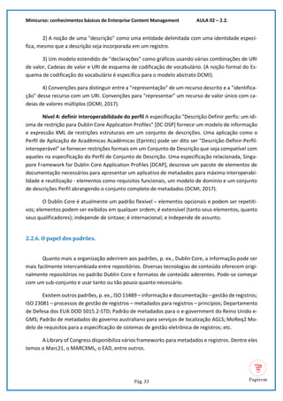 Minicurso: conhecimentos básicos de Enterprise Content Management AULA 02 – 2.2.
Pág. 33
2) A noção de uma "descrição" como uma entidade delimitada com uma identidade especí-
fica, mesmo que a descrição seja incorporada em um registro.
3) Um modelo estendido de "declarações" como gráficos usando várias combinações de URI
de valor, Cadeias de valor e URI de esquema de codificação de vocabulário. (A noção formal do Es-
quema de codificação do vocabulário é específica para o modelo abstrato DCMI).
4) Convenções para distinguir entre a "representação" de um recurso descrito e a "identifica-
ção" desse recurso com um URI. Convenções para "representar" um recurso de valor único com ca-
deias de valores múltiplos (DCMI, 2017).
Nível 4: definir interoperabilidade do perfil A especificação "Descrição Definir perfis: um idi-
oma de restrição para Dublin Core Application Profiles" [DC-DSP] fornece um modelo de informação
e expressão XML de restrições estruturais em um conjunto de descrições. Uma aplicação como o
Perfil de Aplicação de Acadêmicas Acadêmicas (Eprints) pode ser dito ser "Descrição-Definir-Perfil-
interoperável" se fornecer restrições formais em um Conjunto de Descrição que seja compatível com
aqueles na especificação do Perfil de Conjunto de Descrição. Uma especificação relacionada, Singa-
pore Framework for Dublin Core Application Profiles [DCAP], descreve um pacote de elementos de
documentação necessários para apresentar um aplicativo de metadados para máxima interoperabi-
lidade e reutilização - elementos como requisitos funcionais, um modelo de domínio e um conjunto
de descrições Perfil abrangendo o conjunto completo de metadados (DCMI, 2017).
O Dublin Core é atualmente um padrão flexível – elementos opcionais e podem ser repetiti-
vos; elementos podem ser exibidos em qualquer ordem; é extensível (tanto seus elementos, quanto
seus qualificadores); independe de sintaxe; é internacional; e independe de assunto.
2.2.6. O papel dos padrões.
Quanto mais a organização aderirem aos padrões, p. ex., Dublin Core, a informação pode ser
mais facilmente intercambiada entre repositórios. Diversas tecnologias de conteúdo oferecem origi-
nalmente repositórios no padrão Dublin Core e formatos de conteúdo aderentes. Pode-se começar
com um sub-conjunto e usar tanto ou tão pouco quanto necessário.
Existem outros padrões, p. ex., ISO 15489 – informação e documentação – gestão de registros;
ISO 23081 – processos de gestão de registros – metadados para registros – princípios; Departamento
de Defesa dos EUA DOD 5015.2-STD; Padrão de metadados para o e-government do Reino Unido e-
GMS; Padrão de metadados do governo australiano para serviços de localização AGLS; MoReq2 Mo-
delo de requisitos para a especificação de sistemas de gestão eletrônica de registros; etc.
A Library of Congress disponibiliza vários frameworks para metadados e registros. Dentre eles
temos o Marc21, o MARCXML, o EAD, entre outros.
 
