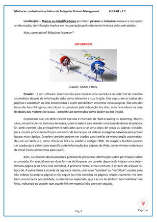 Minicurso: conhecimentos básicos de Enterprise Content Management AULA 02 – 2.2.
Pág. 5
Localização – Marcas ou identificadores permitem pessoas e máquinas indexar e recuperar
a informação; Identificação implica em recuperação profundamente limitada pelos metadados.
Mas, como assim? Máquinas indexam?
UM ADENDO
Crawler, Spider e Bots.
Crawler - é um software desenvolvido para realizar uma varredura na internet de maneira
sistemática através de informação vista como relevante a sua função. Eles capturam os textos das
páginas e cadastram os links encontrados e assim possibilitam encontrar novas páginas. São uma das
bases das Search Engines, eles são os responsáveis pela indexação dos sites, armazenando-os na base
de dados dos motores de busca. Também são conhecidos como Spider ou Bot (robô).
O processo que um Web crawler executa é chamado de Web crawling ou spidering. Muitos
sites, em particular os motores de busca, usam crawlers para manter uma base de dados atualizada.
Os Web crawlers são principalmente utilizados para criar uma cópia de todas as páginas visitadas
para um pós-processamento por um motor de busca que irá indexar as páginas baixadas para prover
buscas mais rápidas. Crawlers também podem ser usados para tarefas de manutenção automatiza-
das em um Web site, como checar os links ou validar o código HTML. Os crawlers também podem
ser usados para obter tipos específicos de informação das páginas da Web, como minerar endereços
de email (mais comumente para spam).
Bom, os crawlers dos buscadores geralmente procuram informações sobre permissões sobre
o conteúdo. Em espcial existem duas formas de bloquear um crawler decente de indexar uma deter-
minada página (e os links nela contidos). A primeira forma, e mais comum, é através do arquivo ro-
bots.txt. A outra forma é através da tag meta robots, com valor "noindex" ou "nofollow", usados para
não indexar (a própria página) e não seguir (os links contidos na página), respectivamente. Há tam-
bém uma terceira possibilidade, muito menos explorada, que é o uso do atributo rel="nofollow" em
links, indicando ao crawler que aquele link em especial não deve ser seguido.
 