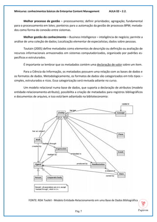 Minicurso: conhecimentos básicos de Enterprise Content Management AULA 02 – 2.2.
Pág. 7
Melhor processo de gestão – processamento; definir prioridades; agregação; fundamental
para o processamento em lotes; ponteiros para a automação da gestão de processos BPM; metada-
dos como forma de conexão entre sistemas.
Melhor gestão do conhecimento – Business Intelligence – inteligência de negócio; permite a
análise de uma coleção de dados; Localização elementar de especialistas; dados sobre pessoas.
Toutain (2005) define metadados como elementos de descrição ou definição ou avaliação de
recursos informacionais armazenados em sistemas computadorizados, organizado por padrões es-
pecíficos e estruturados.
É importante se lembrar que os metadados contém uma declaração de valor sobre um item.
Para a Ciência da Informação, os metadados possuem uma relação com as bases de dados e
os formatos de dados. Metodologicamente, os formatos de dados são categorizados em três tipos –
simples, estruturados e ricos. Essa categorização será revisada adiante no curso.
Um modelo relacional numa base de dados, que suporta a declaração de atributos (modelo
entidade-relacionamento-atributo), possibilita a criação de metadados para registros bibliográficos
e documentos de arquivo, e isso está bem adiantado na biblioteconomia:
FONTE: RDA Toolkit - Modelo Entidade-Relacionamento em uma Base de Dados Bibliográfica
 