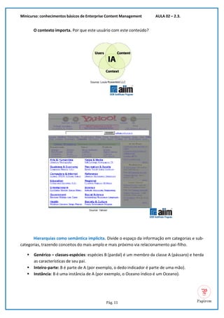 Minicurso: conhecimentos básicos de Enterprise Content Management AULA 02 – 2.3.
Pág. 11
O contexto importa. Por que este usuário com este conteúdo?
Hierarquias como semântica implícita. Divide o espaço da informação em categorias e sub-
categorias, trazendo conceitos do mais amplo e mais próximo via relacionamento pai-filho.
▪ Genérico – classes-espécies: espécies B (pardal) é um membro da classe A (pássaro) e herda
as características de seu pai.
▪ Inteiro-parte: B é parte de A (por exemplo, o dedo indicador é parte de uma mão).
▪ Instância: B é uma instância de A (por exemplo, o Oceano índico é um Oceano).
 