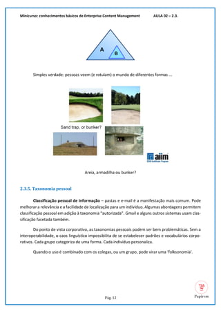 Minicurso: conhecimentos básicos de Enterprise Content Management AULA 02 – 2.3.
Pág. 12
Simples verdade: pessoas veem (e rotulam) o mundo de diferentes formas ...
Areia, armadilha ou bunker?
2.3.5. Taxonomia pessoal
Classificação pessoal de informação – pastas e e-mail é a manifestação mais comum. Pode
melhorar a relevância e a facilidade de localização para um indivíduo. Algumas abordagens permitem
classificação pessoal em adição à taxonomia “autorizada”. Gmail e alguns outros sistemas usam clas-
sificação facetada também.
Do ponto de vista corporativo, as taxonomias pessoais podem ser bem problemáticas. Sem a
interoperabilidade, o caos linguístico impossibilita de se estabelecer padrões e vocabulários corpo-
rativos. Cada grupo categoriza de uma forma. Cada indivíduo personaliza.
Quando o uso é combinado com os colegas, ou um grupo, pode virar uma ‘folksonomia’.
 