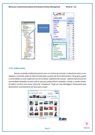 Minicurso: conhecimentos básicos de Enterprise Content Management AULA 02 – 2.3.
Pág. 13
2.3.6. Folksonomia
Rotular conteúdo colaborativamente com um mínimo de controle. A relevância entre os me-
tadados e conteúdo, pode ser determinado pelos usuários de forma democrática. Os grupos surgem
e comunidades se auto-organizam em torno destas ‘sabedoria das massas’. Aparece tipicamente em
comunidades baseadas na web onde as pessoas compartilham conteúdo, criando e usando rótulos.
O melhor uso tem uma massa crítica de ‘rotuladores’. Pode ser uma abordagem interessante para
desenvolver uma taxonomia da ‘base para o topo’.
Uso Pessoal
 