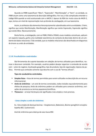 Minicurso: conhecimentos básicos de Enterprise Content Management AULA 02 – 2.3.
Pág. 15
Quando os FRBR especificam “Obra”, “Expressão”, “Manifestação”, e “Item”, na verdade, os
FRBR atuam como uma taxonomia da descrição bibliográfica. Por isso, é tão complicado entender o
código RDA quando se está acostumado com a AACR-2. Apesar do RDA ter muita coisa da AACR-2,
aqui, temos um nível de representação mais profunda da catalogação, em sua taxonomia.
Assim, os atributos são elementos hierarquicamente subordinados entre as entidades. E Item,
significa que existe Manifestação, Manifestação significa que existe Expressão, Expressão significa
que existe Obra. Necessariamente.
Desta forma, a catalogação, com os FRBR, FRAD e FRSAD, esses modelos conceituais, aplicam
um aspecto naquela, ganha uma realidade taxonômica do contexto da descrição dentro de um am-
biente de dados relacionais. É tão verdade, que os modelos relacionais são desenhados em diagramas
de árvore ou anéis de entidades.
---
2.3.8. Vocabulários controlados
São ferramentas de suporte baseadas em coleções de termos utilizados para identificar, ras-
trear e descrever conteúdo. Por exemplo, usuários podem desejar organizar o conteúdo de acordo
com – setor do negócio; localização geográfica; tipo de produto; tipo de organização; tópicos da po-
lítica. Permite que conteúdo somente seja descrito com o uso de “termos oficiais”.
Tipos de vocabulários controlados.
▪ Simples listas – listas de termos permitidos para serem utilizados na descrição de um recurso
informacional;
▪ Anéis de sinônimos – um anel de termos conectados, todos tratados equivalentemente para
efeitos de pesquisa; Anéis de sinônimos podem ser utilizados para conectar acrônimos, vari-
ações de pronúncia ou termos populares/científicos.
▪ Thesaurus – arranjo hierárquico de significados mais amplos e mais precisos.
- Listas simples e anéis de sinônimos
Ex.: lista simples de doenças bovinas – Anaplasmosis, Babesiosis, Bovine spongiform encepha-
lopathy BSE, Cysticercosis
Anel de sinônimos para doença da vaca louca BSE:
 