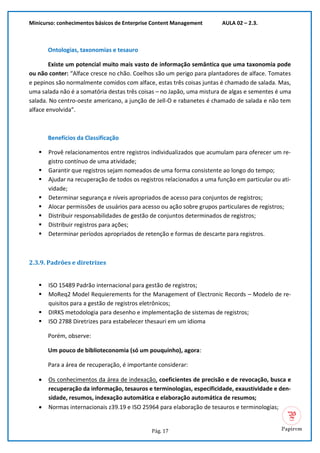 Minicurso: conhecimentos básicos de Enterprise Content Management AULA 02 – 2.3.
Pág. 17
Ontologias, taxonomias e tesauro
Existe um potencial muito mais vasto de informação semântica que uma taxonomia pode
ou não conter: “Alface cresce no chão. Coelhos são um perigo para plantadores de alface. Tomates
e pepinos são normalmente comidos com alface, estas três coisas juntas é chamado de salada. Mas,
uma salada não é a somatória destas três coisas – no Japão, uma mistura de algas e sementes é uma
salada. No centro-oeste americano, a junção de Jell-O e rabanetes é chamado de salada e não tem
alface envolvida”.
Benefícios da Classificação
▪ Provê relacionamentos entre registros individualizados que acumulam para oferecer um re-
gistro contínuo de uma atividade;
▪ Garantir que registros sejam nomeados de uma forma consistente ao longo do tempo;
▪ Ajudar na recuperação de todos os registros relacionados a uma função em particular ou ati-
vidade;
▪ Determinar segurança e níveis apropriados de acesso para conjuntos de registros;
▪ Alocar permissões de usuários para acesso ou ação sobre grupos particulares de registros;
▪ Distribuir responsabilidades de gestão de conjuntos determinados de registros;
▪ Distribuir registros para ações;
▪ Determinar períodos apropriados de retenção e formas de descarte para registros.
2.3.9. Padrões e diretrizes
▪ ISO 15489 Padrão internacional para gestão de registros;
▪ MoReq2 Model Requierements for the Management of Electronic Records – Modelo de re-
quisitos para a gestão de registros eletrônicos;
▪ DIRKS metodologia para desenho e implementação de sistemas de registros;
▪ ISO 2788 Diretrizes para estabelecer thesauri em um idioma
Porém, observe:
Um pouco de biblioteconomia (só um pouquinho), agora:
Para a área de recuperação, é importante considerar:
• Os conhecimentos da área de indexação, coeficientes de precisão e de revocação, busca e
recuperação da informação, tesauros e terminologias, especificidade, exaustividade e den-
sidade, resumos, indexação automática e elaboração automática de resumos;
• Normas internacionais z39.19 e ISO 25964 para elaboração de tesauros e terminologias;
 