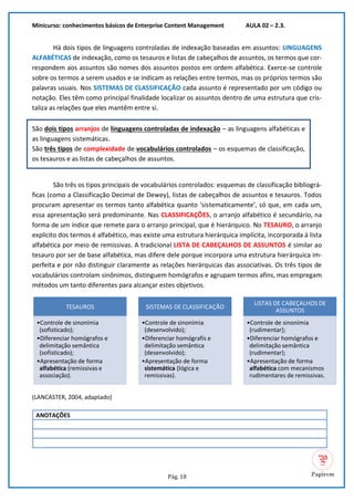 Minicurso: conhecimentos básicos de Enterprise Content Management AULA 02 – 2.3.
Pág. 18
Há dois tipos de linguagens controladas de indexação baseadas em assuntos: LINGUAGENS
ALFABÉTICAS de indexação, como os tesauros e listas de cabeçalhos de assuntos, os termos que cor-
respondem aos assuntos são nomes dos assuntos postos em ordem alfabética. Exerce-se controle
sobre os termos a serem usados e se indicam as relações entre termos, mas os próprios termos são
palavras usuais. Nos SISTEMAS DE CLASSIFICAÇÃO cada assunto é representado por um código ou
notação. Eles têm como principal finalidade localizar os assuntos dentro de uma estrutura que cris-
taliza as relações que eles mantêm entre si.
São dois tipos arranjos de linguagens controladas de indexação – as linguagens alfabéticas e
as linguagens sistemáticas.
São três tipos de complexidade de vocabulários controlados – os esquemas de classificação,
os tesauros e as listas de cabeçalhos de assuntos.
São três os tipos principais de vocabulários controlados: esquemas de classificação bibliográ-
ficas (como a Classificação Decimal de Dewey), listas de cabeçalhos de assuntos e tesauros. Todos
procuram apresentar os termos tanto alfabética quanto ‘sistematicamente’, só que, em cada um,
essa apresentação será predominante. Nas CLASSIFICAÇÕES, o arranjo alfabético é secundário, na
forma de um índice que remete para o arranjo principal, que é hierárquico. No TESAURO, o arranjo
explícito dos termos é alfabético, mas existe uma estrutura hierárquica implícita, incorporada à lista
alfabética por meio de remissivas. A tradicional LISTA DE CABEÇALHOS DE ASSUNTOS é similar ao
tesauro por ser de base alfabética, mas difere dele porque incorpora uma estrutura hierárquica im-
perfeita e por não distinguir claramente as relações hierárquicas das associativas. Os três tipos de
vocabulários controlam sinônimos, distinguem homógrafos e agrupam termos afins, mas empregam
métodos um tanto diferentes para alcançar estes objetivos.
(LANCASTER, 2004, adaptado)
ANOTAÇÕES
TESAUROS
•Controle de sinonímia
(sofisticado);
•Diferenciar homógrafos e
delimitação semântica
(sofisticado);
•Apresentação de forma
alfabética (remissivas e
associação).
SISTEMAS DE CLASSIFICAÇÃO
•Controle de sinonímia
(desenvolvido);
•Diferenciar homógrafis e
delimitação semântica
(desenvolvido);
•Apresentação de forma
sistemática (lógica e
remissivas).
LISTAS DE CABEÇALHOS DE
ASSUNTOS
•Controle de sinonímia
(rudimentar);
•Diferenciar homógrafos e
delimitação semântica
(rudimentar);
•Apresentação de forma
alfabética com mecanismos
rudimentares de remissivas.
 