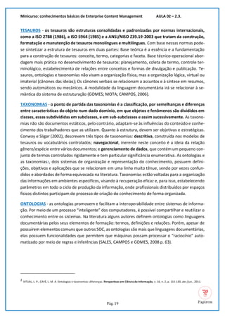 Minicurso: conhecimentos básicos de Enterprise Content Management AULA 02 – 2.3.
Pág. 19
TESAUROS - os tesauros são estruturas consolidadas e padronizadas por normas internacionais,
como a ISO 2788 (1986), a ISO 5964 (1985) e a ANSI/NISO Z39.19-2003 que tratam da construção,
formatação e manutenção de tesauros monolíngues e multilíngues. Com base nessas normas pode-
se sintetizar a estrutura de tesauros em duas partes: Base teórica é a essência e a fundamentação
para a construção de tesauros: conceito, termo, categorias e faceta. Base técnico-operacional abor-
dagem mais prática no desenvolvimento de tesauros: planejamento, coleta de termo, controle ter-
minológico, estabelecimento de relações entre conceitos e formas de divulgação e publicação. Te-
sauros, ontologias e taxonomias não visam a organização física, mas a organização lógica, virtual ou
imaterial (cânones das ideias); Os cânones verbais se relacionam a assuntos e à síntese em resumos,
sendo automáticos ou mecânicos. A modalidade da linguagem documentária irá se relacionar à se-
mântica do sistema de estruturação (GOMES; MOTA; CAMPOS, 2006).
TAXONOMIAS - o ponto de partida das taxonomias é a classificação, por semelhanças e diferenças
entre características do objeto num dado domínio, em que objetos e fenômenos são divididos em
classes, essas subdivididas em subclasses, e em sub-subclasses e assim sucessivamente. As taxono-
mias não são documentos estáticos, pelo contrário, adaptam-se às influências do conteúdo e conhe-
cimento dos trabalhadores que as utilizam. Quanto à estrutura, devem ser objetivas e estratégicas.
Conway e Sligar (2002), descrevem três tipos de taxonomias: descritiva, construída nos modelos de
tesauros ou vocabulários controlados; navegacional, inerente neste conceito é a ideia da relação
gênero/espécie entre vários documentos; e gerenciamento de dados, que contém um pequeno con-
junto de termos controlados rigidamente e tem particular significância enumerativa. As ontologias e
as taxonomias2, dois sistemas de organização e representação do conhecimento, possuem defini-
ções, objetivos e aplicações que se relacionam em uma linha muito tênue, sendo por vezes confun-
didos e abordados de forma equivocada na literatura. Taxonomias estão voltadas para a organização
das informações em ambientes específicos, visando à recuperação eficaz e, para isso, estabelecendo
parâmetros em todo o ciclo de produção da informação, onde profissionais distribuídos por espaços
físicos distintos participam do processo de criação do conhecimento de forma organizada.
ONTOLOGIAS - as ontologias promovem e facilitam a interoperabilidade entre sistemas de informa-
ção. Por meio de um processo “inteligente” dos computadores, é possível compartilhar e reutilizar o
conhecimento entre os sistemas. Na literatura alguns autores definem ontologias como linguagens
documentárias pelos seus elementos de formação: termos, definições e relações. Porém, apesar de
possuírem elementos comuns que outros SOC, as ontologias são mais que linguagens documentárias,
elas possuem funcionalidades que permitem que máquinas possam processar o “raciocínio” auto-
matizado por meio de regras e inferências (SALES, CAMPOS e GOMES, 2008 p. 63).
2 VITUAL, L. P.; CAFÉ, L. M. A. Ontologias e taxonomias: diferenças. Perspectivas em Ciência da Informação, v. 16, n. 2, p. 115-130, abr./jun., 2011.
 