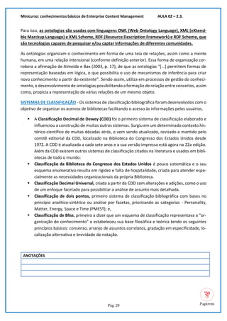 Minicurso: conhecimentos básicos de Enterprise Content Management AULA 02 – 2.3.
Pág. 20
Para isso, as ontologias são usadas com linguagens OWL (Web Ontology Language), XML (eXtensi-
ble Marckup Language) e XML Scheme, RDF (Resource Description Framework) e RDF Scheme, que
são tecnologias capazes de pesquisar e/ou captar informações de diferentes comunidades.
As ontologias organizam o conhecimento em forma de uma teia de relações, assim como a mente
humana, em uma relação intensional (conforme definição anterior). Essa forma de organização cor-
robora a afirmação de Almeida e Bax (2003, p. 17), de que as ontologias “[...] permitem formas de
representação baseadas em lógica, o que possibilita o uso de mecanismos de inferência para criar
novo conhecimento a partir do existente”. Sendo assim, utiliza em processos de gestão do conheci-
mento, o desenvolvimento de ontologias possibilitando a formação de relação entre conceitos, assim
como, propicia a representação de várias relações de um mesmo objeto.
SISTEMAS DE CLASSIFICAÇÃO - Os sistemas de classificação bibliográfica foram desenvolvidos com o
objetivo de organizar os acervos de bibliotecas facilitando o acesso às informações pelos usuários.
▪ A Classificação Decimal de Dewey (CDD) foi o primeiro sistema de classificação elaborado e
influenciou a construção de muitos outros sistemas. Surgiu em um determinado contexto his-
tórico-científico de muitas décadas atrás, e vem sendo atualizado, revisado e mantido pelo
comitê editorial da CDD, localizado na Biblioteca do Congresso dos Estados Unidos desde
1972. A CDD é atualizada a cada sete anos e a sua versão impressa está agora na 22a edição.
Além da CDD existem outros sistemas de classificação citados na literatura e usados em bibli-
otecas de todo o mundo:
▪ Classificação da Biblioteca do Congresso dos Estados Unidos é pouco sistemática e o seu
esquema enumerativo resulta em rigidez e falta de hospitalidade, criada para atender espe-
cialmente as necessidades organizacionais da própria Biblioteca.
▪ Classificação Decimal Universal, criada a partir da CDD com alterações e adições, como o uso
de um enfoque facetado para possibilitar a análise de assunto mais detalhada.
▪ Classificação de dois pontos, primeiro sistema de classificação bibliográfica com bases no
princípio analítico-sintético ou análise por facetas, priorizando as categorias - Personality,
Matter, Energy, Space e Time (PMEST); e,
▪ Classificação de Bliss, primeiro a dizer que um esquema de classificação representava a “or-
ganização do conhecimento” e estabeleceu sua base filosófica e teórica tendo os seguintes
princípios básicos: consenso, arranjo de assuntos correlatos, gradação em especificidade, lo-
calização alternativa e brevidade da notação.
ANOTAÇÕES
 