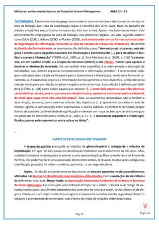 Minicurso: conhecimentos básicos de Enterprise Content Management AULA 02 – 2.3.
Pág. 22
TAXONOMIAS. Taxonomia vem do grego taxis=ordem e onoma=nombre e derivou-se de um dos ra-
mos da Biologia que trata da classificação lógica e científica dos seres vivos, fruto do trabalho do
médico e botânico sueco Carolus Linnaeus (ou Karl von Linné). Apesar das taxonomias terem sido
primeiramente empregadas na área da Biologia, nos ambientes digitais, seu uso, segundo autores
como Edols (2001), Adams (2000) e Plosker (2005), está relacionado com as formas automatizadas
de organização da informação, tornando-se alvo de estudos da Ciência da Informação. No âmbito
da Gestão do Conhecimento, as taxonomias são definidas como “elementos estruturantes, estraté-
gicos e centrais para negócios baseados em informação e conhecimento [...] para classificar e faci-
litar o acesso à informação” (TERRA et al., 2005, p. 1). Para Martinez et al. (2004, p. 106) “a taxono-
mia, em um sentido amplo, é a criação da estrutura (ordem) e dos rótulos (nomes) que ajudam a
localizar a informação relevante. Em um sentido mais específico, é o ordenamento e rotulação de
metadados, que permite organizar sistematicamente a informação primária”. É interessante notar
que a estrutura mais citada na literatura para a taxonomia é a hierárquica, sendo uma forma de ca-
racterizá-la. A taxonomia organiza a informação da mais genérica a mais específica, utilizando-se da
relação hierárquica ou relação de gênero-espécie entre os termos. Essa relação é definida por Dahl-
berg (1978b, p. 104) como sendo aquela que aparece “[...] entre dois conceitos que têm idênticas
características, sendo, porém, que uma em relação à outra, apresenta uma característica adicional,
de modo que surge entre eles uma hierarquia”. Mas, as taxonomias corporativas não se limitam a
essa relação, somente, como veremos adiante. Seu objetivo é: [...] representar conceitos através de
termos, agilizar a comunicação entre especialistas e outros públicos; encontrar o consenso; propor
formas de controle da diversidade de significação e oferecer um mapa de área que servirá como guia
em processo de conhecimento (TERRA et al., 2005, p. 1). “[...] taxonomias organizam e criam signi-
ficados para os relacionamentos entre coisas ou ideias”.
--
ASPECTOS ESTRUTURAIS DOS TESAUROS
A árvore de porfírio pressupõe as relações de gênero/espécie e todo/parte e relações de
implicitação, em que “os nós baixos da classificação implicitam necessariamente os nós altos. Mas,
cuidado! Embora o tesauro possa se prestar a uma representação gráfica semelhante à da Árvore de
Porfírio, não podemos fazer uma associação direta entre ambos. O tesauro, muitas vezes, relega essa
classificação proposta de início – preditiva, portanto, - a um segundo plano.
Assim... A relação existente entre os descritores do tesauro aproxima-se dos procedimentos
utilizados nas teorias de classificação mais modernas, ditas facetas. Com associações de descritores
de diferentes naturezas. Desse modo, a organização hierárquica fundamental do tesauro funciona
de forma dicionarial. Ela pressupõe uma definição do tipo “se > então”, calcada num código de na-
tureza institucional: seus limites dependem dos contratos de natureza social, socioculturais e ideoló-
gicos. O tesauro é um objeto cultural que registra e representa o conhecimento segundo parâmetros
estáveis e previamente determinados, sob a forma de redes de relações entre descritores.
 