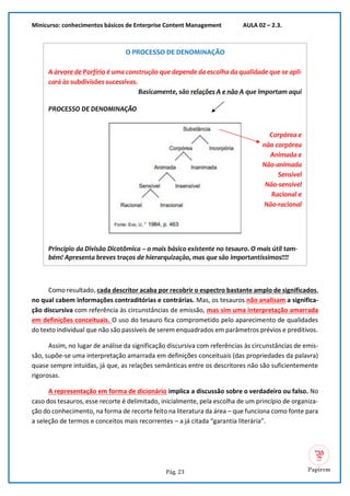 Minicurso: conhecimentos básicos de Enterprise Content Management AULA 02 – 2.3.
Pág. 23
O PROCESSO DE DENOMINAÇÃO
A árvore de Porfírio é uma construção que depende da escolha da qualidade que se apli-
cará às subdivisões sucessivas.
Basicamente, são relações A e não A que importam aqui
PROCESSO DE DENOMINAÇÃO
Corpórea e
não corpórea
Animada e
Não-animada
Sensível
Não-sensível
Racional e
Não-racional
Princípio da Divisão Dicotômica – o mais básico existente no tesauro. O mais útil tam-
bém! Apresenta breves traços de hierarquização, mas que são importantíssimos!!!!
Como resultado, cada descritor acaba por recobrir o espectro bastante amplo de significados,
no qual cabem informações contraditórias e contrárias. Mas, os tesauros não analisam a significa-
ção discursiva com referência às circunstâncias de emissão, mas sim uma interpretação amarrada
em definições conceituais. O uso do tesauro fica comprometido pelo aparecimento de qualidades
do texto individual que não são passíveis de serem enquadrados em parâmetros prévios e preditivos.
Assim, no lugar de análise da significação discursiva com referências às circunstâncias de emis-
são, supõe-se uma interpretação amarrada em definições conceituais (das propriedades da palavra)
quase sempre intuídas, já que, as relações semânticas entre os descritores não são suficientemente
rigorosas.
A representação em forma de dicionário implica a discussão sobre o verdadeiro ou falso. No
caso dos tesauros, esse recorte é delimitado, inicialmente, pela escolha de um princípio de organiza-
ção do conhecimento, na forma de recorte feito na literatura da área – que funciona como fonte para
a seleção de termos e conceitos mais recorrentes – a já citada “garantia literária”.
 