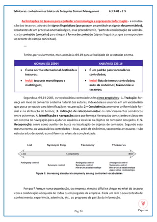 Minicurso: conhecimentos básicos de Enterprise Content Management AULA 02 – 2.3.
Pág. 24
As limitações do tesauro para controlar a terminologia e representar informação - a constru-
ção dos tesauros, através de signos linguísticos (que passam a constituir os signos documentários),
resultantes de um processo onomasiológico, esse procedimento, "parte da consideração da substân-
cia do conteúdo (conceito) para chegar à forma de conteúdo (signos linguísticos que correspondem
ao recorte do campo conceitual).
---
Tenho, particularmente, mais adesão à z39.19 para a finalidade de se estudar o tema.
NORMA ISO 25964 ANSI/NISO Z39.19
• É uma norma internacional destinada a
tesauros;
• Inclui: tesauros monolíngues e
multilíngues;
• É um padrão para vocabulários
controlados;
• Inclui: lista de termos controlados;
anéis de sinônimos; taxonomias e
tesauros;
Segundo a z39.19-2005, os vocabulários controlados têm cinco propósitos - 1. Tradução: for-
neça um meio de converter o idioma natural dos autores, indexadores e usuários em um vocabulário
que possa ser usado para identificação e recuperação; 2 – Consistência: promover uniformidade for-
mal e na atribuição de termos; 3. Indicação de relacionamentos: os relacionamentos semânticos
entre os termos; 4. Identificação e navegação: para que forneça hierarquias consistentes e claras em
um sistema de navegação para ajudar os usuários a localizar os objetos de conteúdo desejados. E, 5.
Recuperação: serve como auxiliar de busca na localização de objetos de conteúdo. Segundo essa
mesma norma, os vocabulários controlados – listas, anéis de sinônimos, taxonomias e tesauros – são
estruturados de acordo com diferentes níveis de complexidade:
Por que? Porque numa organização, ou empresa, é muito difícil se chegar no nível do tesauro
com a colaboração adequada de todos os empregados da empresa. Cada um tem o seu contexto de
conhecimento, experiência, aderência, etc., ao programa de gestão da informação.
 