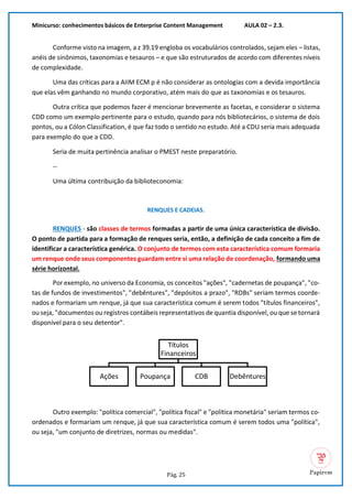 Minicurso: conhecimentos básicos de Enterprise Content Management AULA 02 – 2.3.
Pág. 25
Conforme visto na imagem, a z 39.19 engloba os vocabulários controlados, sejam eles – listas,
anéis de sinônimos, taxonomias e tesauros – e que são estruturados de acordo com diferentes níveis
de complexidade.
Uma das críticas para a AIIM ECM p é não considerar as ontologias com a devida importância
que elas vêm ganhando no mundo corporativo, atém mais do que as taxonomias e os tesauros.
Outra crítica que podemos fazer é mencionar brevemente as facetas, e considerar o sistema
CDD como um exemplo pertinente para o estudo, quando para nós bibliotecários, o sistema de dois
pontos, ou a Cólon Classification, é que faz todo o sentido no estudo. Até a CDU seria mais adequada
para exemplo do que a CDD.
Seria de muita pertinência analisar o PMEST neste preparatório.
--
Uma última contribuição da biblioteconomia:
RENQUES E CADEIAS.
RENQUES - são classes de termos formadas a partir de uma única característica de divisão.
O ponto de partida para a formação de renques seria, então, a definição de cada conceito a fim de
identificar a característica genérica. O conjunto de termos com esta característica comum formaria
um renque onde seus componentes guardam entre si uma relação de coordenação, formando uma
série horizontal.
Por exemplo, no universo da Economia, os conceitos "ações", "cadernetas de poupança", "co-
tas de fundos de investimentos", "debêntures", "depósitos a prazo", "RDBs" seriam termos coorde-
nados e formariam um renque, já que sua característica comum é serem todos "títulos financeiros",
ou seja, "documentos ou registros contábeis representativos de quantia disponível, ou que se tornará
disponível para o seu detentor".
Outro exemplo: "política comercial", "política fiscal" e "política monetária" seriam termos co-
ordenados e formariam um renque, já que sua característica comum é serem todos uma "política",
ou seja, "um conjunto de diretrizes, normas ou medidas".
Títulos
Financeiros
Ações Poupança CDB Debêntures
 