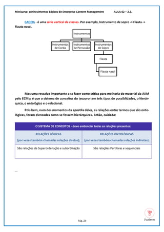 Minicurso: conhecimentos básicos de Enterprise Content Management AULA 02 – 2.3.
Pág. 26
CADEIA - é uma série vertical de classes. Por exemplo, Instrumento de sopro -> Flauta ->
Flauta nasal.
Mas uma ressalva importante a se fazer como crítica para melhoria do material da AIIM
pelo ECM p é que o sistema de conceitos do tesauro tem três tipos de possiblidades, o hierár-
quico, o ontológico e o relacional.
Pois bem, num dos momentos da apostila deles, as relações entre termos que são onto-
lógicas, foram elencadas como se fossem hierárquicas. Então, cuidado:
O SISTEMA DE CONCEITOS - deve evidenciar todas as relações presentes:
RELAÇÕES LÓGICAS
(por vezes também chamadas relações diretas);
RELAÇÕES ONTOLÓGICAS
(por vezes também chamadas relações indiretas).
São relações de Superordenação e subordinação São relações Partitivas e sequenciais
...
Instrumentos
Instrumentos
de Corda
Instrumentos
de Percussão
Instrumentos
de Sopro
Flauta
Flauta nasal
 