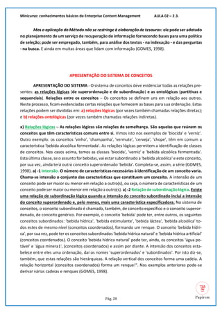 Minicurso: conhecimentos básicos de Enterprise Content Management AULA 02 – 2.3.
Pág. 28
Mas a aplicação do Método não se restringe à elaboração de tesauros: ele pode ser adotado
no planejamento de um serviço de recuperação de informação fornecendo bases para uma política
de seleção; pode ser empregado, também, para análise dos textos - na indexação - e das perguntas
- na busca. E ainda em muitas áreas que lidam com informação (GOMES, 1998).
APRESENTAÇÃO DO SISTEMA DE CONCEITOS
APRESENTAÇÃO DO SISTEMA - O sistema de conceitos deve evidenciar todas as relações pre-
sentes: as relações lógicas (de superordenação e de subordinação) e as ontológicas (partitivas e
sequenciais). Relações entre os conceitos – Os conceitos se definem uns em relação aos outros.
Neste processo, ficam evidenciadas certas relações que fornecem as bases para sua ordenação. Estas
relações podem ser divididas em: a) relações lógicas (por vezes também chamadas relações diretas);
e b) relações ontológicas (por vezes também chamadas relações indiretas).
a) Relações lógicas – As relações lógicas são relações de semelhança. São aquelas que reúnem os
conceitos que têm características comuns entre si. Vimos isto nos exemplos de 'biocida' e 'verniz'.
Outro exemplo: os conceitos 'vinho', 'champanha', 'vermute', 'cerveja', 'chope', têm em comum a
característica 'bebida alcoólica fermentada'. As relações lógicas permitem a identificação de classes
de conceitos. Nos casos acima, temos as classes 'biocida', 'verniz' e 'bebida alcoólica fermentada'.
Esta última classe, se o assunto for bebidas, vai estar subordinado a 'bebida alcoólica' e este conceito,
por sua vez, ainda terá outro conceito superordenado 'bebida'. Completa-se, assim, a série (GOMES,
1998). a) -1 Intensão. O número de características necessárias à identificação de um conceito varia.
Chama-se intensão o conjunto das características que constituem um conceito. A intensão de um
conceito pode ser maior ou menor em relação a outro(s), ou seja, o número de características de um
conceito pode ser maior ou menor em relação a outro(s). a) -2 Relação de subordinação lógica. Existe
uma relação de subordinação lógica quando a intensão do conceito subordinado inclui a intensão
do conceito superordenado e, pelo menos, mais uma característica especificadora. No sistema de
conceitos, o conceito subordinado é chamado, também, de conceito específico e o conceito superor-
denado, de conceito genérico. Por exemplo, o conceito 'bebida' pode ter, entre outros, os seguintes
conceitos subordinados: 'bebida hídrica', 'bebida estimulante', 'bebida láctea', 'bebida alcoólica' to-
dos estes de mesmo nível (conceitos coordenados), formando um renque. O conceito 'bebida hídri-
ca', por sua vez, pode ter os conceitos subordinados 'bebida hídrica natural' e 'bebida hídrica artificial'
(conceitos coordenados). O conceito 'bebida hídrica natural' pode ter, ainda, os conceitos 'água po-
tável' e 'água minera1', (conceitos coordenados) e assim por diante. A intensão dos conceitos esta-
belece entre eles uma ordenação, daí os nomes 'superordenados' e 'subordinados'. Por isto diz-se,
também, que estas relações são hierárquicas. A relação vertical dos conceitos forma uma cadeia. A
relação horizontal (conceitos coordenados) forma um renque!". Nos exemplos anteriores pode-se
derivar várias cadeias e renques (GOMES, 1998).
 