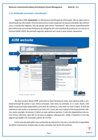 Minicurso: conhecimentos básicos de Enterprise Content Management AULA 02 – 2.3.
Pág. 2
2.3.2. Definindo taxonomia e classificação
Segundo a AIIM, taxonomia é a ciência para classificação da informação. São as regras para a
classificação da informação. O termo taxonomia é muito citado por ser pouco entendido. Nos últimos
anos, o mundo dos negócios ‘caiu de paixão’ pelo termo “taxonomia”. Nós usamos especificamente
para referenciar um arranjo hierárquico de categorias em uma interface do usuário em um site ou na
Internet (AIIM, 2013). No exemplo seguinte, podemos ver o que é, para muitos, taxonomia:
Ao clicar na guia ‘About AIIM’ você está no nível hierárquico maior, pois observa todo o con-
teúdo principal do portal e seus menus principais. Este nível, no exemplo, é o 1 (um). Assim, este
botão na guia principal disponibiliza uma série de submenus, esta série é o nível 2 (dois). A série de
submenus está oculta e só aparecerá ao clicar em 1 (um), por isso 2 (dois) é hierarquicamente infe-
rior, neste exemplo. Ao acionar 2 (dois) um sub-submenu aparece. E este não disponibiliza mais ou-
tros menus inferiores, pois dali se irá para as páginas subsequentes. Então, 4 (quatro) é uma das
páginas que podem ser acionadas a partir de 3 (três).
Está é uma das aplicações mais conhecidas da taxonomia, mas em si, ela não tem a capacidade
de definir a taxonomia. Embora seja um dos exemplos mais fáceis de visualizar.
 