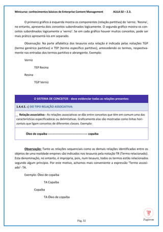 Minicurso: conhecimentos básicos de Enterprise Content Management AULA 02 – 2.3.
Pág. 32
O primeiro gráfico à esquerda mostra os componentes (relação partitiva) do 'verniz. 'Resina',
no entanto, apresenta dois conceitos subordinados logicamente. O segundo gráfico mostra os con-
ceitos subordinados logicamente a 'verniz'. Se em cada gráfico houver muitos conceitos, pode ser
mais prático apresentá-Ios em separado.
Observação: Na parte alfabética dos tesauros esta relação é indicada pelas notações TGP
(termo genérico partitivo) e TEP (termo específico partitivo), antecedendo os termos, respectiva-
mente nas entradas dos termos partitivo e abrangente. Exemplo:
Verniz
TEP Resina
Resina
TGP Verniz
O SISTEMA DE CONCEITOS - deve evidenciar todas as relações presentes:
1.4.4.5. c) DO TIPO RELAÇÃO ASSOCIATIVA:
͢ Relação associativa - As relações associativas se dão entre conceitos que têm em comum uma das
características especificadoras ou delimitativas. Graficamente elas são mostradas como linhas hori-
zontais que ligam conceitos de diferentes classes. Exemplo:
Óleo de copaíba ----------------------------------------- copaíba
Observação: Tanto as relações sequenciais como as demais relações identificadas entre os
objetos de uma realidade empines são indicados nos tesauros pela notação TR (Termo relacionado).
Esta denominação, no entanto, é impropria, pois, num tesauro, todos os termos estão relacionados
segundo algum princípio. Por este motivo, achamos mais conveniente a expressão ‘Termo associ-
ado’- TA.
Exemplo: Óleo de copaíba
TA Copaíba
Copaíba
TA Óleo de copaíba
 