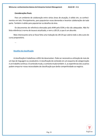 Minicurso: conhecimentos básicos de Enterprise Content Management AULA 02 – 2.3.
Pág. 33
Considerações finais:
Para um ambiente de colaboração entre várias áreas de atuação, é válido sim, os conheci-
mentos em tela. Principalmente, para popularizar essas demandas e levantar colaborações de toda
parte. Também é válido para popularizar os desafios da área.
Os documentos de referência elencados pela AIIM pelo ECM p não são adequados. Não foi
feita referência à norma de tesauro atualizada, e nem a z39.19, o que é um absurdo.
Mais interessante seria se fosse feita uma tradução da z39.19 que valeria todo o alto custo do
curso preparatório.
...
Desafios da classificação
A classificação é trabalhosa e difícil de desenvolver. Pode ser necessária a utilização de mais de
um tipo de linguagem ou vocabulário. A classificação de conteúdo em um esquema de categorização
é um trabalho contínuo. O conteúdo muda, o contexto muda também. E, as experiências dos usuários
podem empurrar novas necessidades de classificação que darão competitividade ao negócio.
 