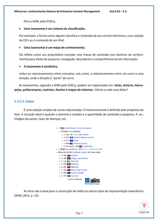 Minicurso: conhecimentos básicos de Enterprise Content Management AULA 02 – 2.3.
Pág. 3
Para a AIIM, pelo ECM p:
• Uma taxonomia é um sistema de classificação;
Por exemplo, a forma como alguém classifica o conteúdo de seu correio eletrônico, uma coleção
de CD’s ou o conteúdo de um iPod.
• Uma taxonomia é um mapa de conhecimento;
Ela reflete como seu proprietário concebe uma massa de conteúdo (um domínio de conheci-
mento) para efeito de pesquisa, navegação, descoberta e compartilhamento de informação.
• A taxonomia é semântica.
Indica os relacionamentos entre conceitos, tais como, o relacionamento entre um carro e uma
direção, onde a direção é “parte” do carro.
As taxonomias, segundo a AIIM pelo ECM p, podem ser organizadas em: listas, árvores, hierar-
quias, poliierarquias, matrizes, facetas e mapas de sistemas. Vamos a cada uma delas?
2.3.2.1. Listas
É uma coleção simples de coisas relacionadas. O relacionamento é definido pelo propósito da
lista. A situação ideal é quando o domínio é simples e a quantidade de conteúdo é pequena. P. ex.,
Códigos de países, tipos de doenças, etc.
As listas são a base para a construção de todos os outros tipos de representação taxonômica
(AIIM, 2013, p. 12).
 