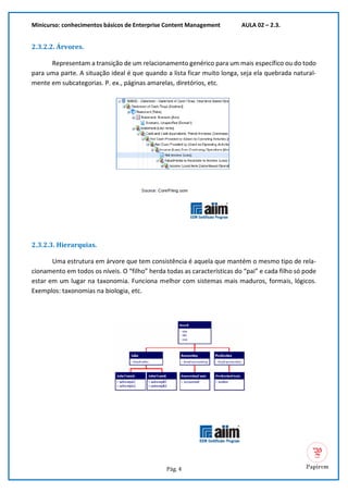 Minicurso: conhecimentos básicos de Enterprise Content Management AULA 02 – 2.3.
Pág. 4
2.3.2.2. Árvores.
Representam a transição de um relacionamento genérico para um mais específico ou do todo
para uma parte. A situação ideal é que quando a lista ficar muito longa, seja ela quebrada natural-
mente em subcategorias. P. ex., páginas amarelas, diretórios, etc.
2.3.2.3. Hierarquias.
Uma estrutura em árvore que tem consistência é aquela que mantém o mesmo tipo de rela-
cionamento em todos os níveis. O “filho” herda todas as características do “pai” e cada filho só pode
estar em um lugar na taxonomia. Funciona melhor com sistemas mais maduros, formais, lógicos.
Exemplos: taxonomias na biologia, etc.
 