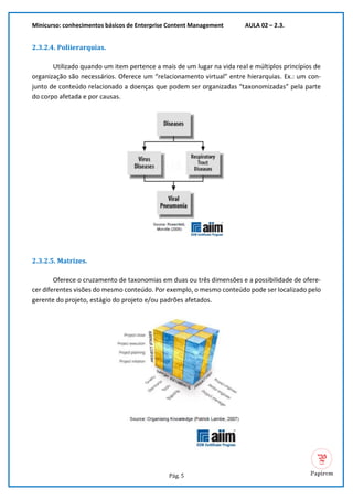 Minicurso: conhecimentos básicos de Enterprise Content Management AULA 02 – 2.3.
Pág. 5
2.3.2.4. Poliierarquias.
Utilizado quando um item pertence a mais de um lugar na vida real e múltiplos princípios de
organização são necessários. Oferece um “relacionamento virtual” entre hierarquias. Ex.: um con-
junto de conteúdo relacionado a doenças que podem ser organizadas “taxonomizadas” pela parte
do corpo afetada e por causas.
2.3.2.5. Matrizes.
Oferece o cruzamento de taxonomias em duas ou três dimensões e a possibilidade de ofere-
cer diferentes visões do mesmo conteúdo. Por exemplo, o mesmo conteúdo pode ser localizado pelo
gerente do projeto, estágio do projeto e/ou padrões afetados.
 
