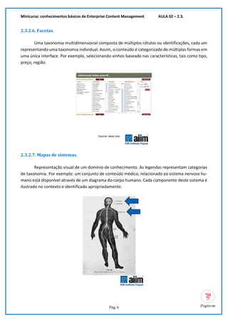 Minicurso: conhecimentos básicos de Enterprise Content Management AULA 02 – 2.3.
Pág. 6
2.3.2.6. Facetas.
Uma taxonomia multidimensional composta de múltiplos rótulos ou identificações, cada um
representando uma taxonomia individual. Assim, o conteúdo é categorizado de múltiplas formas em
uma única interface. Por exemplo, selecionando vinhos baseado nas características, tais como tipo,
preço, região.
2.3.2.7. Mapas de sistemas.
Representação visual de um domínio de conhecimento. As legendas representam categorias
de taxonomia. Por exemplo: um conjunto de conteúdo médico, relacionado ao sistema nervoso hu-
mano está disponível através de um diagrama do corpo humano. Cada componente deste sistema é
ilustrado no contexto e identificado apropriadamente.
 