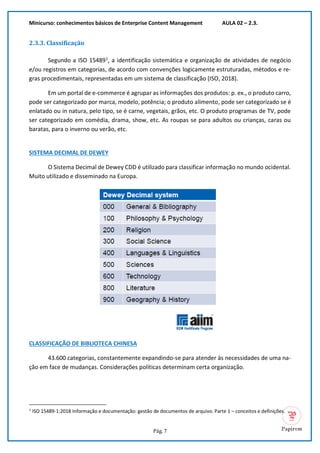 Minicurso: conhecimentos básicos de Enterprise Content Management AULA 02 – 2.3.
Pág. 7
2.3.3. Classificação
Segundo a ISO 154891
, a identificação sistemática e organização de atividades de negócio
e/ou registros em categorias, de acordo com convenções logicamente estruturadas, métodos e re-
gras procedimentais, representadas em um sistema de classificação (ISO, 2018).
Em um portal de e-commerce é agrupar as informações dos produtos: p. ex., o produto carro,
pode ser categorizado por marca, modelo, potência; o produto alimento, pode ser categorizado se é
enlatado ou in natura, pelo tipo, se é carne, vegetais, grãos, etc. O produto programas de TV, pode
ser categorizado em comédia, drama, show, etc. As roupas se para adultos ou crianças, caras ou
baratas, para o inverno ou verão, etc.
SISTEMA DECIMAL DE DEWEY
O Sistema Decimal de Dewey CDD é utilizado para classificar informação no mundo ocidental.
Muito utilizado e disseminado na Europa.
CLASSIFICAÇÃO DE BIBLIOTECA CHINESA
43.600 categorias, constantemente expandindo-se para atender às necessidades de uma na-
ção em face de mudanças. Considerações políticas determinam certa organização.
1
ISO 15489-1:2018 Informação e documentação: gestão de documentos de arquivo. Parte 1 – conceitos e definições.
 