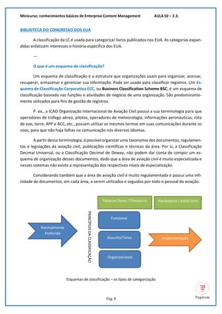 Minicurso: conhecimentos básicos de Enterprise Content Management AULA 02 – 2.3.
Pág. 8
BIBLIOTECA DO CONGRESSO DOS EUA
A classificação da LC é usada para categorizar livros publicados nos EUA. As categorias expan-
didas enfatizam interesses e história específica dos EUA.
---
O que é um esquema de classificação?
Um esquema de classificação é a estrutura que organizações usam para organizar, acessar,
recuperar, armazenar e gerenciar sua informação. Pode ser usado para classificar registros. Um Es-
quema de Classificação Corporativa ECC, ou Business Classification Scheme BSC, é um esquema de
classificação baseado nas funções e atividades de negócio de uma organização. São predominante-
mente utilizados para fins de gestão de registros.
P. ex., a ICAO Organização Internacional de Aviação Civil possui a sua terminologia para que
operadores de tráfego aéreo, pilotos, operadores de meteorologia, informações aeronáuticas, rota
de voo, torre, APP e ACC, etc., possam utilizar os mesmos termos em suas comunicações durante os
voos, para que não haja falhas na comunicação nos diversos idiomas.
A partir dessa terminologia, é possível organizar uma taxonomia dos documentos, regulamen-
tos e legislações da aviação civil, publicações científicas e técnicas da área. Por si, a Classificação
Decimal Universal, ou a Classificação Decimal de Dewey, não podem dar conta de compor um es-
quema de organização desses documentos, dado que a área de aviação civil é muito especializada e
nesses sistemas não existe a representação dos respectivos níveis de especialização.
Considerando também que a área de aviação civil é muito regulamentada e possui uma infi-
nidade de documentos, em cada área, a serem utilizados e seguidos por todo o pessoal da aviação.
Esquemas de classificação – os tipos de categorização
Normalmente
Preferido
PRINCÍPIOS
DA
CLASSIFICAÇÃO
Funcional
Assunto/Tema
Organizacional
Palavra-Chave / Thesaurus Hierárquico / estilo livre
Implementação
 