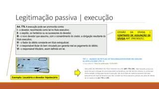 Legitimação passiva | execução
Art. 779. A execução pode ser promovida contra:
I - o devedor, reconhecido como tal no título executivo;
II - o espólio, os herdeiros ou os sucessores do devedor;
III - o novo devedor que assumiu, com o consentimento do credor, a obrigação resultante do
título executivo;
IV - o fiador do débito constante em título extrajudicial;
V - o responsável titular do bem vinculado por garantia real ao pagamento do débito;
VI - o responsável tributário, assim definido em lei.
Exemplo: Locatário e devedor hipotecário
CESSÃO DA DÍVIDA |
CONTRATO DE ASSUNÇÃO DE
DÍVIDA ART. 299/303/CC.
 