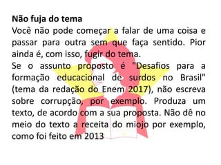 Não fuja do tema
Você não pode começar a falar de uma coisa e
passar para outra sem que faça sentido. Pior
ainda é, com isso, fugir do tema.
Se o assunto proposto é "Desafios para a
formação educacional de surdos no Brasil"
(tema da redação do Enem 2017), não escreva
sobre corrupção, por exemplo. Produza um
texto, de acordo com a sua proposta. Não dê no
meio do texto a receita do miojo por exemplo,
como foi feito em 2013
 