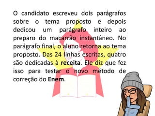 O candidato escreveu dois parágrafos
sobre o tema proposto e depois
dedicou um parágrafo inteiro ao
preparo do macarrão instantâneo. No
parágrafo final, o aluno retorna ao tema
proposto. Das 24 linhas escritas, quatro
são dedicadas à receita. Ele diz que fez
isso para testar o novo método de
correção do Enem.
 