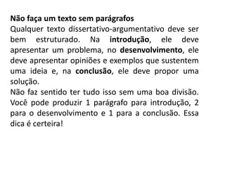 Não faça um texto sem parágrafos
Qualquer texto dissertativo-argumentativo deve ser
bem estruturado. Na introdução, ele deve
apresentar um problema, no desenvolvimento, ele
deve apresentar opiniões e exemplos que sustentem
uma ideia e, na conclusão, ele deve propor uma
solução.
Não faz sentido ter tudo isso sem uma boa divisão.
Você pode produzir 1 parágrafo para introdução, 2
para o desenvolvimento e 1 para a conclusão. Essa
dica é certeira!
 