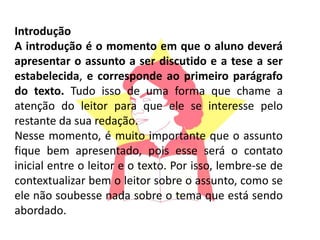 Introdução
A introdução é o momento em que o aluno deverá
apresentar o assunto a ser discutido e a tese a ser
estabelecida, e corresponde ao primeiro parágrafo
do texto. Tudo isso de uma forma que chame a
atenção do leitor para que ele se interesse pelo
restante da sua redação.
Nesse momento, é muito importante que o assunto
fique bem apresentado, pois esse será o contato
inicial entre o leitor e o texto. Por isso, lembre-se de
contextualizar bem o leitor sobre o assunto, como se
ele não soubesse nada sobre o tema que está sendo
abordado.
 
