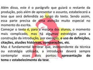 Além disso, este é o parágrafo que guiará o restante da
produção, pois além de apresentar o assunto, estabelecerá a
tese que será defendida ao longo do texto. Sendo assim,
essa parte precisa de uma atenção muito especial no
momento da escrita.
Começar o texto é, para a maioria dos alunos, o momento
mais complicado, mas há algumas estratégias para a
construção da introdução, por exemplo, o uso de definições,
citações, alusões históricas, comparações, etc.
Mas é fundamental lembrar que, independente da técnica
ou estratégia utilizada, a introdução deverá sempre
contemplar esses dois pontos: apresentação do
tema e estabelecimento da tese.
 