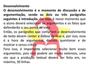 Desenvolvimento
O desenvolvimento é o momento de discussão e de
argumentação, sendo os dois ou três parágrafos
seguintes à introdução. Ou seja, é nesse momento que
o aluno deverá selecionar os argumentos e os fatos que
defenderão o seu ponto de vista.
Então, os parágrafos que compõem o desenvolvimento
do texto devem conter a defesa da tese e, por isso, essa
é a hora de argumentar, discutir, questionar e de
mostrar o senso crítico.
Fora isso, é importante selecionar muito bem esses
argumentos, pois não podem ser muito extensos, uma
vez que a produção textual deverá ser feita em, no
máximo, 30 linhas.
 