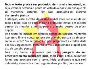Todo o texto precisa ser produzido de maneira impessoal, ou
seja, embora defenda o ponto de vista do autor, é preciso que ele
se mantenha distante. Por isso, aconselha-se escrever
em terceira pessoa.
E atenção, essa escolha da pessoa verbal deve ser mantida em
todo o texto! Não se pode iniciar a produção textual em terceira
pessoa do singular e mudar para a primeira pessoa do plural
depois.
Se o texto foi iniciado em terceira pessoa do singular, mantenha
isso até o final e nunca escreva em primeira pessoa do singular,
como ‘eu acho’, ‘eu acredito’, etc. pois prejudicará a credibilidade
dos seus argumentos. Portanto, o mais aconselhado é optar pelo
uso da terceira pessoa.
Fora isso, tenha em mente que cada parágrafo do seu
desenvolvimento precisa ter início, meio e fim. Então, da mesma
forma que acontece com o texto, inicie explicando o que será
defendido, desenvolva o seu argumento e, por fim, conclua ele.
 