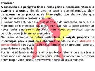 Conclusão
A conclusão é o parágrafo final e nessa parte é necessário retomar o
assunto e a tese, a fim de amarrar tudo o que foi exposto, além
de apresentar as propostas de intervenção, que são medidas que
poderiam resolver o problema discutido.
É fundamental entender que essa parte é a de finalização, ou seja, é o
momento de fechamento das ideias. Por isso, não se pode apresentar
novas ideias para serem discutidas, nem novos argumentos, apenas
concluir os que já foram apresentados.
No Enem, diferente de outros vestibulares, é exigida proposta de
intervenção para o problema abordado. Sendo inclusive atribuída a
competência 5 para avaliá-la. Por isso, lembre-se de apresentá-la no seu
texto de forma detalhada.
Por fim, é só lembrar de concluir o seu texto, retomando a sua tese e
finalizando sem deixar nenhuma ponta solta. De modo que o corretor
entenda que você iniciou, desenvolveu e concluiu a sua redação.
 