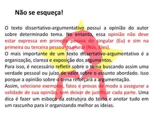 O texto dissertativo-argumentativo possui a opinião do autor
sobre determinado tema. No entanto, essa opinião não deve
estar expressa em primeira pessoa do singular (Eu) e sim na
primeira ou terceira pessoa do plural (Nós, Eles).
O mais importante de um texto dissertativo-argumentativo é a
organização, clareza e exposição dos argumentos.
Para isso, é necessário refletir sobre o tema buscando assim uma
verdade pessoal ou juízo de valor sobre o assunto abordado. Isso
porque a opinião sobre o tema reforçará a argumentação.
Assim, selecione exemplos, fatos e provas de modo a assegurar a
validade de sua opinião, sem deixar de justificar cada parte. Uma
dica é fazer um esboço da estrutura do texto e anotar tudo em
um rascunho para ir organizando melhor as ideias.
Não se esqueça!
 
