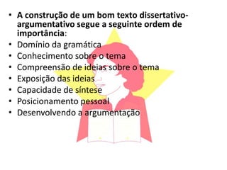 • A construção de um bom texto dissertativo-
argumentativo segue a seguinte ordem de
importância:
• Domínio da gramática
• Conhecimento sobre o tema
• Compreensão de ideias sobre o tema
• Exposição das ideias
• Capacidade de síntese
• Posicionamento pessoal
• Desenvolvendo a argumentação
 