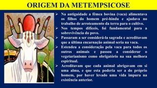 ORIGEM DA METEMPSICOSE
 Na antiguidade a fêmea bovina (vaca) alimentava
os filhos do homem pré-hindu e ajudava no
trabalho de arroteamento da terra para o cultivo.
 Nos tempos difíceis, foi fundamental para a
sobrevivência do povo.
 Passaram a ser considerá-la sagrada e acreditavam
que a última encarnação animal seria na vaca.
 Estendeu a consideração pela vaca para todos os
outros animais e passou a considerar o
vegetarianismo como obrigatório na sua melhora
espiritual.
 Acreditavam que cada animal abrigavam em si
uma alma, e que esta poderia ser a do próprio
homem, por haver levado uma vida impura na
existência anterior.
 