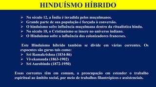 HINDUÍSMO HÍBRIDO
 No século 12, a Índia é invadida pelos muçulmanos.
 Grande parte de sua população é forçada à conversão.
 O hinduísmo sofre influência muçulmana dentro da ritualística hindu.
 No século 18, o Cristianismo se insere no universo indiano.
 O Hinduísmo sofre a influência dos colonizadores franceses.
Este Hinduísmo híbrido também se divide em várias correntes. Os
expoentes são gurus tais como:
 Sri Ramakrishna (1834-86)
 Vivekananda (1863-1902)
 Sri Aurobindo (1872-1950)
Essas correntes têm em comum, a preocupação em estender o trabalho
espiritual ao âmbito social, por meio de trabalhos filantrópicos e assistenciais.
 