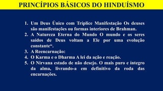 PRINCÍPIOS BÁSICOS DO HINDUÍSMO
1. Um Deus Único com Tríplice Manifestação Os deuses
são manifestações ou formas interiores de Brahman.
2. A Natureza Eterna do Mundo O mundo e os seres
saídos de Deus voltam a Ele por uma evolução
constante“.
3. A Reencarnação:
4. O Karma e o Dharma A lei da ação e reação.
5. O Nirvana estado de não desejo. O mais puro e íntegro
da alma, livrando-a em definitivo da roda das
encarnações.
 