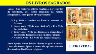 OS LIVROS SAGRADOS
Vedas - São registros antigos revelados, por espíritos
de sabedoria, aos Rishis (médiuns da remota
antiguidade), com quatro obras principais.
 Rig Veda - consiste de hinos e louvores ao
Brahma.
 Sama Veda ("Veda dos cânticos") - É o Veda
das melodias.
 Yajur Veda - Veda das fórmulas e oferendas. É
puramente dedicado ao uso em ritos e rituais.
 Atharva Veda - É o Veda das receitas mágicas.
Essas quatro obras iniciais deram origem a outras.
Umas são formas épicas e outras são aprimoramentos
de conceitos filosóficos e religiosos.
LIVRO VEDAS
 