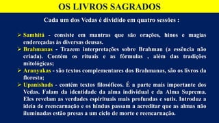 OS LIVROS SAGRADOS
Cada um dos Vedas é dividido em quatro sessões :
 Samhitá - consiste em mantras que são orações, hinos e magias
endereçadas às diversas deusas.
 Brahmanas - Trazem interpretações sobre Brahman (a essência não
criada). Contém os rituais e as fórmulas , além das tradições
mitológicas;
 Aranyakas - são textos complementares dos Brahmanas, são os livros da
floresta;
 Upanishads - contém textos filosóficos. É a parte mais importante dos
Vedas. Falam da identidade da alma individual e da Alma Suprema.
Eles revelam as verdades espirituais mais profundas e sutis. Introduz a
ideia de reencarnação e os hindus passam a acreditar que as almas não
iluminadas estão presas a um ciclo de morte e reencarnação.
 